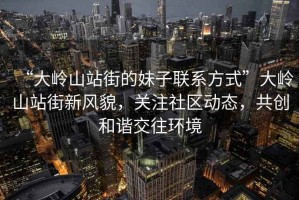 “大嶺山站街的妹子聯(lián)系方式”大嶺山站街新風(fēng)貌，關(guān)注社區動(dòng)態(tài)，共創(chuàng  )和諧交往環(huán)境