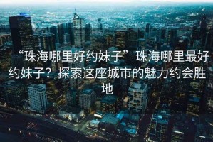 “珠海哪里好約妹子”珠海哪里最好約妹子？探索這座城市的魅力約會(huì )勝地