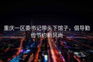 重慶一區委書(shū)記帶頭下館子，倡導勤儉節約新風(fēng)尚