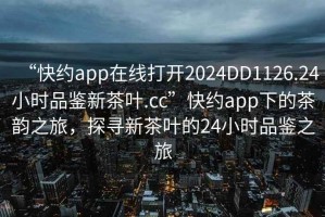“快約app在線(xiàn)打開(kāi)2024DD1126.24小時(shí)品鑒新茶葉.cc”快約app下的茶韻之旅，探尋新茶葉的24小時(shí)品鑒之旅