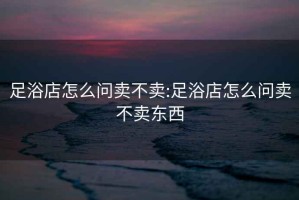 足浴店怎么問(wèn)賣(mài)不賣(mài):足浴店怎么問(wèn)賣(mài)不賣(mài)東西