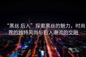 “黑絲 后入”探索黑絲的魅力，時(shí)尚界的獨特風(fēng)尚與后入潮流的交融