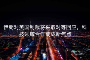 伊朗對美國制裁將采取對等回應，科技領(lǐng)域合作或成新焦點(diǎn)