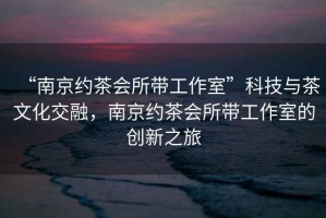 “南京約茶會(huì )所帶工作室”科技與茶文化交融，南京約茶會(huì )所帶工作室的創(chuàng  )新之旅