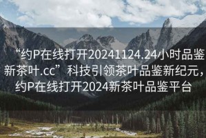 “約P在線(xiàn)打開(kāi)20241124.24小時(shí)品鑒新茶葉.cc”科技引領(lǐng)茶葉品鑒新紀元，約P在線(xiàn)打開(kāi)2024新茶葉品鑒平臺