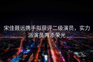 宋佳聶遠攜手擬獲評二級演員，實(shí)力派演員再添榮光