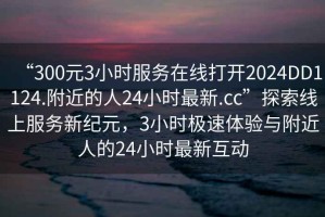 “300元3小時(shí)服務(wù)在線(xiàn)打開(kāi)2024DD1124.附近的人24小時(shí)最新.cc”探索線(xiàn)上服務(wù)新紀元，3小時(shí)極速體驗與附近人的24小時(shí)最新互動(dòng)