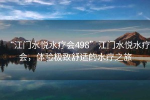 “江門(mén)水悅水療會(huì )498”江門(mén)水悅水療會(huì )，體驗極致舒適的水療之旅
