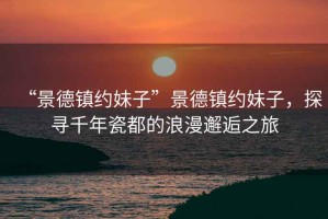 “景德鎮約妹子”景德鎮約妹子，探尋千年瓷都的浪漫邂逅之旅
