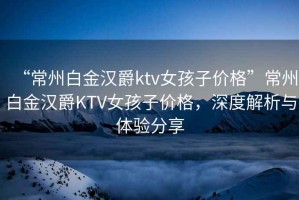 “常州白金漢爵ktv女孩子價(jià)格”常州白金漢爵KTV女孩子價(jià)格，深度解析與體驗分享