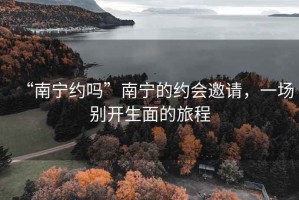“南寧約嗎”南寧的約會(huì )邀請，一場(chǎng)別開(kāi)生面的旅程