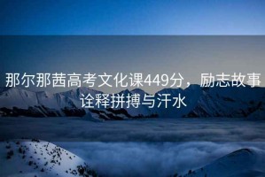 那爾那茜高考文化課449分，勵志故事詮釋拼搏與汗水