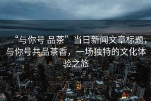 “與你號 品茶”當日新聞文章標題，與你號共品茶香，一場(chǎng)獨特的文化體驗之旅