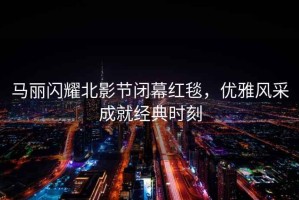 馬麗閃耀北影節閉幕紅毯，優(yōu)雅風(fēng)采成就經(jīng)典時(shí)刻