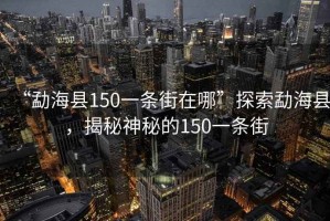 “勐?？h150一條街在哪”探索勐?？h，揭秘神秘的150一條街