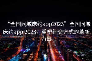 “全國同城床約app2023”全國同城床約app 2023，重塑社交方式的革新力量