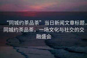 “同城約茶品茶”當日新聞文章標題，同城約茶品茶，一場(chǎng)文化與社交的交融盛會(huì )