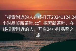 “搜索附近的人在線(xiàn)打開(kāi)20241124.24小時(shí)品鑒新茶葉.cc”探索新茶葉，在線(xiàn)搜索附近的人，開(kāi)啟24小時(shí)品鑒之旅