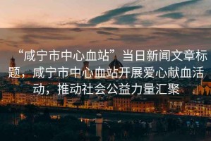“咸寧市中心血站”當日新聞文章標題，咸寧市中心血站開(kāi)展愛(ài)心獻血活動(dòng)，推動(dòng)社會(huì )公益力量匯聚