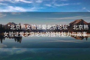 “北京熟女驗證愛(ài)北京論壇”北京熟女驗證愛(ài)北京論壇的獨特魅力與故事
