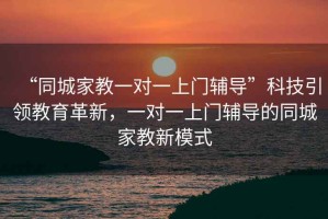 “同城家教一對一上門(mén)輔導”科技引領(lǐng)教育革新，一對一上門(mén)輔導的同城家教新模式