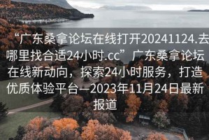“廣東桑拿論壇在線(xiàn)打開(kāi)20241124.去哪里找合適24小時(shí).cc”廣東桑拿論壇在線(xiàn)新動(dòng)向，探索24小時(shí)服務(wù)，打造優(yōu)質(zhì)體驗平臺—2023年11月24日最新報道