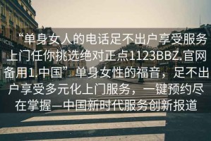 “單身女人的電話(huà)足不出戶(hù)享受服務(wù)上門(mén)任你挑選絕對正點(diǎn)1123BBZ.官網(wǎng)備用1.中國”單身女性的福音，足不出戶(hù)享受多元化上門(mén)服務(wù)，一鍵預約盡在掌握—中國新時(shí)代服務(wù)創(chuàng  )新報道