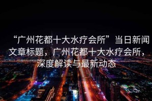 “廣州花都十大水療會(huì )所”當日新聞文章標題，廣州花都十大水療會(huì )所，深度解讀與最新動(dòng)態(tài)