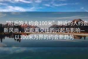 “附近的人約會(huì )100米”附近的人約會(huì )新風(fēng)尚，近距離交往的興起與影響—以100米為界的約會(huì )新趨勢