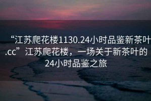 “江蘇爬花樓1130.24小時(shí)品鑒新茶葉.cc”江蘇爬花樓，一場(chǎng)關(guān)于新茶葉的24小時(shí)品鑒之旅