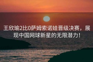 王欣瑜2比0薩姆索諾娃晉級決賽，展現中國網(wǎng)球新星的無(wú)限潛力！