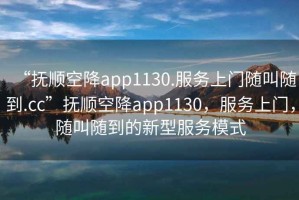 “撫順空降app1130.服務(wù)上門(mén)隨叫隨到.cc”撫順空降app1130，服務(wù)上門(mén)，隨叫隨到的新型服務(wù)模式