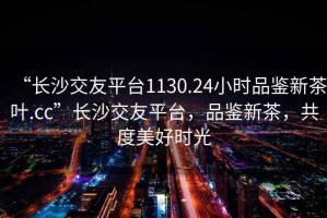 “長(cháng)沙交友平臺1130.24小時(shí)品鑒新茶葉.cc”長(cháng)沙交友平臺，品鑒新茶，共度美好時(shí)光