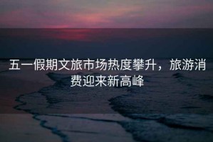 五一假期文旅市場(chǎng)熱度攀升，旅游消費迎來(lái)新高峰