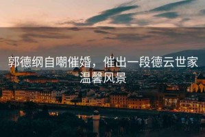 郭德綱自嘲催婚，催出一段德云世家溫馨風(fēng)景