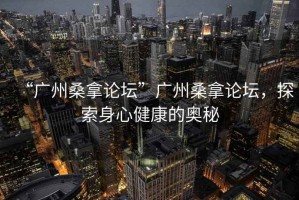 “廣州桑拿論壇”廣州桑拿論壇，探索身心健康的奧秘