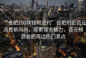 “合肥100塊錢(qián)附近約”合肥附近百元消費新風(fēng)尚，探索城市魅力，百元暢游合肥周邊熱門(mén)景點(diǎn)