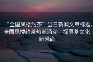 “全國鳳樓約茶”當日新聞文章標題，全國鳳樓約茶熱潮涌動(dòng)，探尋茶文化新風(fēng)尚