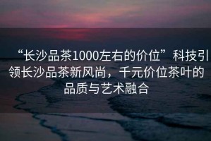 “長(cháng)沙品茶1000左右的價(jià)位”科技引領(lǐng)長(cháng)沙品茶新風(fēng)尚，千元價(jià)位茶葉的品質(zhì)與藝術(shù)融合