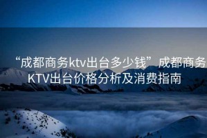 “成都商務(wù)ktv出臺多少錢(qián)”成都商務(wù)KTV出臺價(jià)格分析及消費指南
