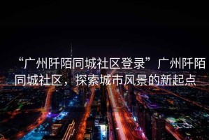 “廣州阡陌同城社區登錄”廣州阡陌同城社區，探索城市風(fēng)景的新起點(diǎn)