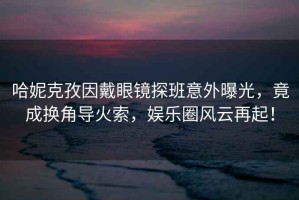 哈妮克孜因戴眼鏡探班意外曝光，竟成換角導火索，娛樂(lè )圈風(fēng)云再起！