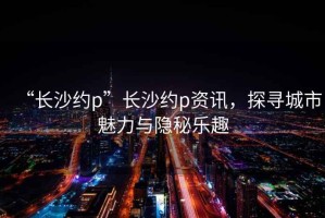 “長(cháng)沙約p”長(cháng)沙約p資訊，探尋城市魅力與隱秘樂(lè )趣