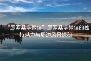 “鷹潭桑拿微信”鷹潭桑拿微信的獨特魅力與周邊風(fēng)景探秘