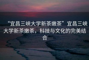 “宜昌三峽大學(xué)新茶嫩茶”宜昌三峽大學(xué)新茶嫩茶，科技與文化的完美結合