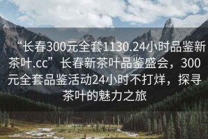 “長(cháng)春300元全套1130.24小時(shí)品鑒新茶葉.cc”長(cháng)春新茶葉品鑒盛會(huì )，300元全套品鑒活動(dòng)24小時(shí)不打烊，探尋茶葉的魅力之旅