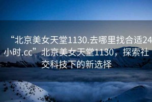 “北京美女天堂1130.去哪里找合適24小時(shí).cc”北京美女天堂1130，探索社交科技下的新選擇