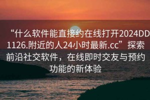 “什么軟件能直接約在線(xiàn)打開(kāi)2024DD1126.附近的人24小時(shí)最新.cc”探索前沿社交軟件，在線(xiàn)即時(shí)交友與預約功能的新體驗