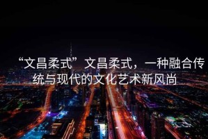 “文昌柔式”文昌柔式，一種融合傳統與現代的文化藝術(shù)新風(fēng)尚