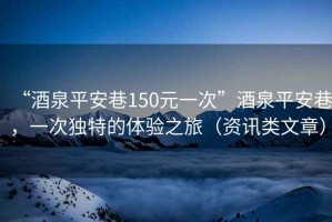 “酒泉平安巷150元一次”酒泉平安巷，一次獨特的體驗之旅（資訊類(lèi)文章）